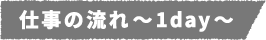 仕事の流れ~1day~
